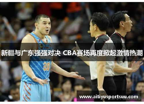 新疆与广东强强对决 CBA赛场再度掀起激情热潮